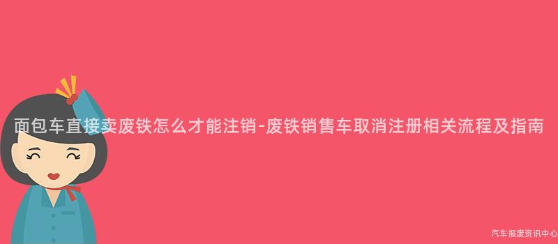 面包车直接卖废铁怎么才能注销-废铁销售车取消注册相关流程及指南