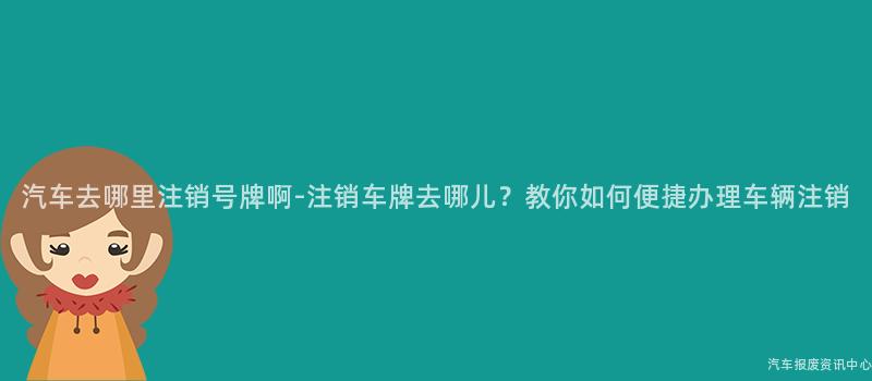 汽车去哪里注销号牌啊-注销车牌去哪儿？教你如何便捷办理车辆注销