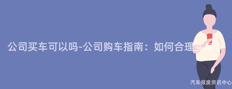 公司买车可以吗-公司购车指南：如何合理买车？