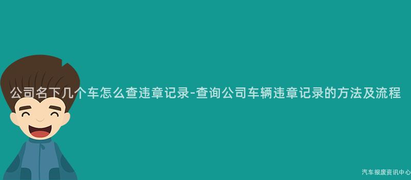 公司名下几个车怎么查违章记录-查询公司车辆违章记录的方法及流程