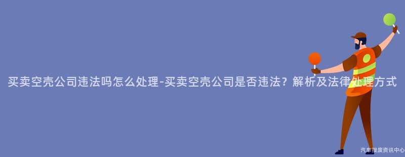 买卖空壳公司违法吗怎么处理-买卖空壳公司是否违法？解析及法律处理方式