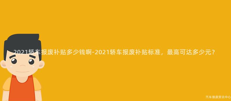 2021轿车报废补贴多少钱啊-2021轿车报废补贴标准，最高可达多少元？