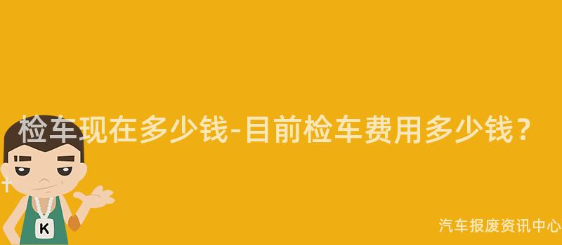 检车现在多少钱-目前检车费用多少钱？