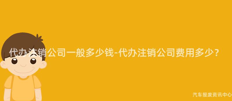 代办注销公司一般多少钱-代办注销公司费用多少？