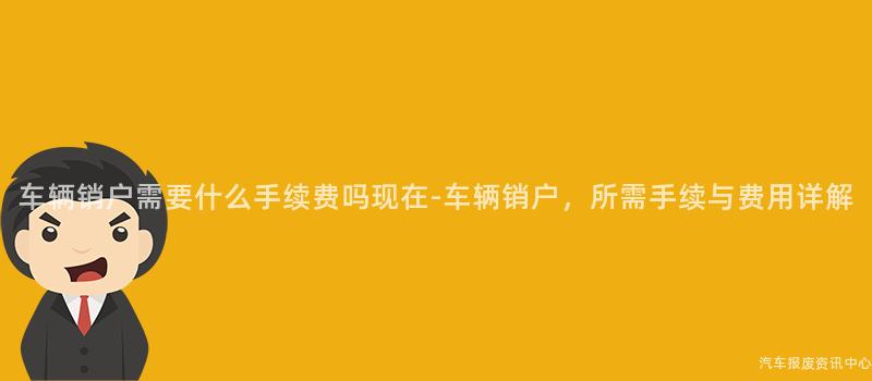 车辆销户需要什么手续费吗现在-车辆销户，所需手续与费用详解