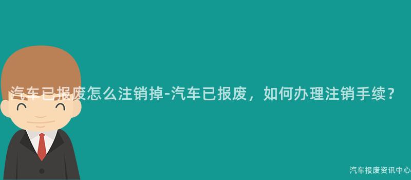 汽车已报废怎么注销掉-汽车已报废，如何办理注销手续？