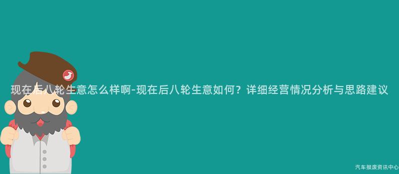 现在后八轮生意怎么样啊-现在后八轮生意如何？详细经营情况分析与思路建议
