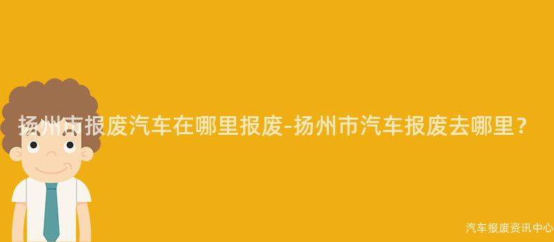 扬州市报废汽车在哪里报废-扬州市汽车报废去哪里？