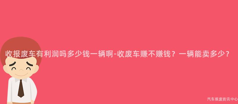 收报废车有利润吗多少钱一辆啊-收废车赚不赚钱？一辆能卖多少？