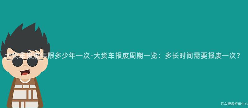 大货车报废年限多少年一次-大货车报废周期一览：多长时间需要报废一次？