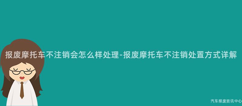 报废摩托车不注销会怎么样处理-报废摩托车不注销处置方式详解