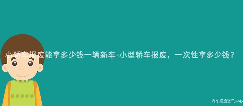 小轿车报废能拿多少钱一辆新车-小型轿车报废，一次性拿多少钱？