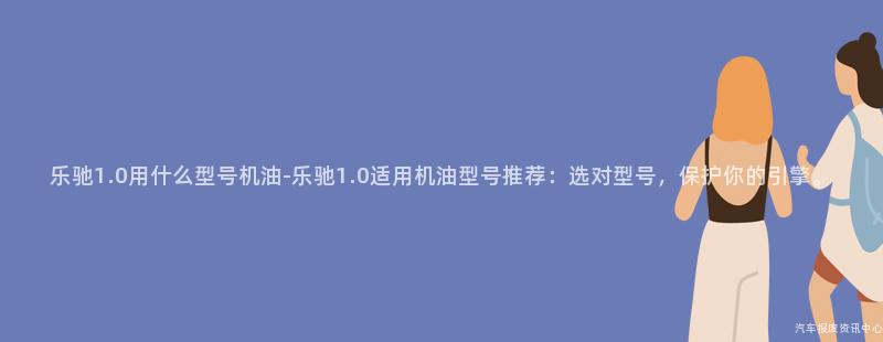 乐驰1.0用什么型号机油-乐驰1.0适用机油型号推荐：选对型号，保护你的引擎。