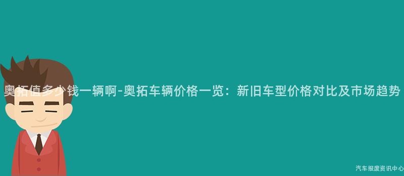 奥拓值多少钱一辆啊-奥拓车辆价格一览：新旧车型价格对比及市场趋势