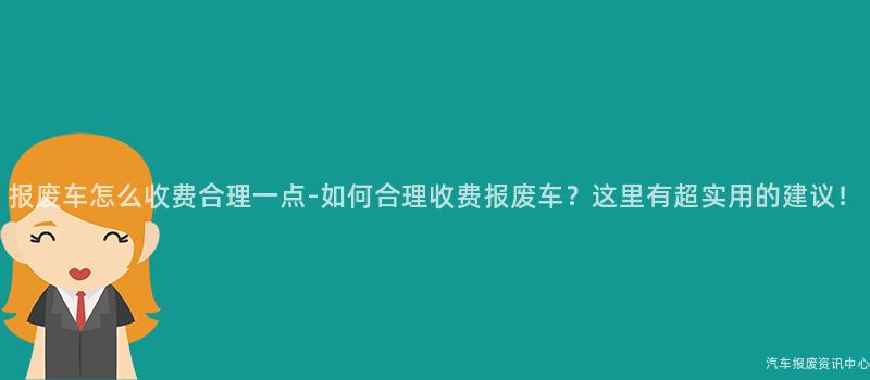 报废车怎么收费合理一点-如何合理收费报废车？这里有超实用的建议！