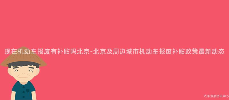 现在机动车报废有补贴吗北京-北京及周边城市机动车报废补贴政策最新动态