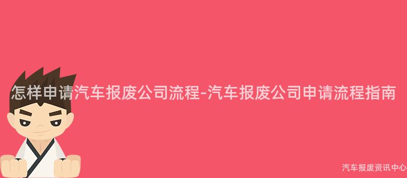 怎样申请汽车报废公司流程-汽车报废公司申请流程指南