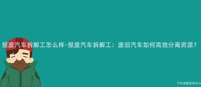 报废汽车拆解工怎么样-报废汽车拆解工：废旧汽车如何高效分离资源？