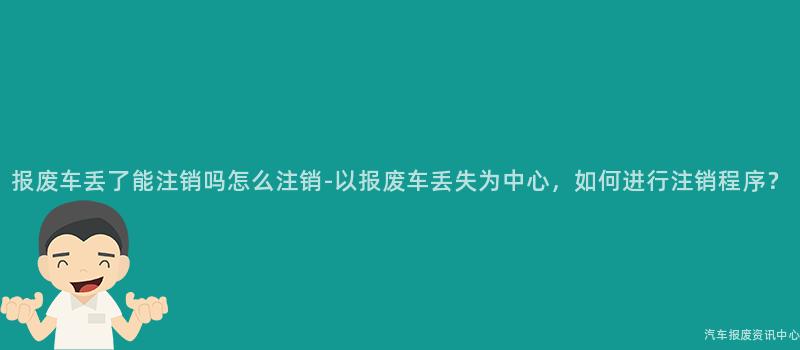 报废车丢了能注销吗怎么注销-以报废车丢失为中心，如何进行注销程序？