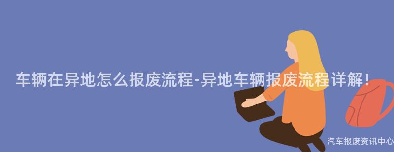 车辆在异地怎么报废流程-异地车辆报废流程详解！