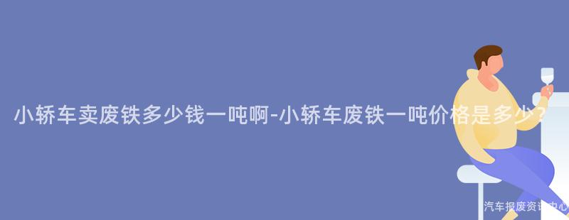 小轿车卖废铁多少钱一吨啊-小轿车废铁一吨价格是多少？