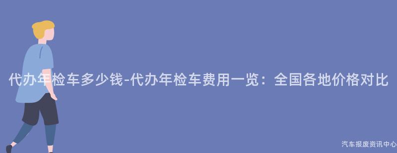 代办年检车多少钱-代办年检车费用一览：全国各地价格对比