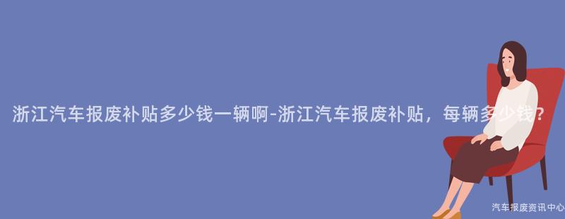 浙江汽车报废补贴多少钱一辆啊-浙江汽车报废补贴，每辆多少钱？