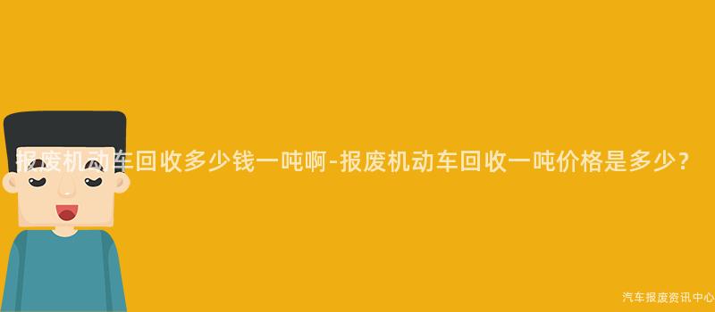 报废机动车回收多少钱一吨啊-报废机动车回收一吨价格是多少？