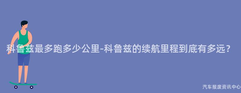 科鲁兹最多跑多少公里-科鲁兹的续航里程到底有多远？