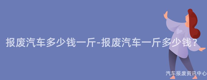 报废汽车多少钱一斤-报废汽车一斤多少钱？