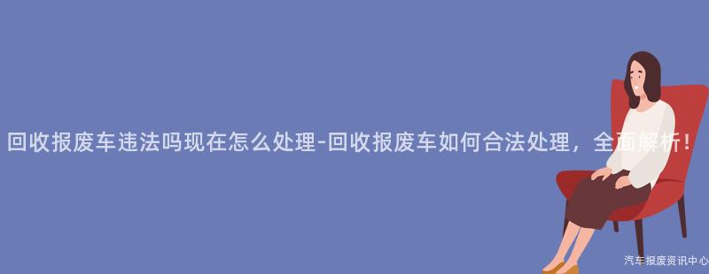 回收报废车违法吗现在怎么处理-回收报废车如何合法处理，全面解析！
