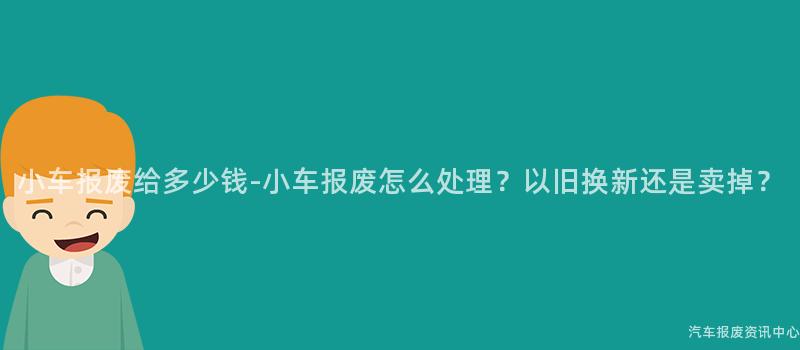 小车报废给多少钱-小车报废怎么处理？以旧换新还是卖掉？