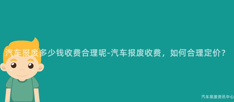 汽车报废多少钱收费合理呢-汽车报废收费，如何合理定价？