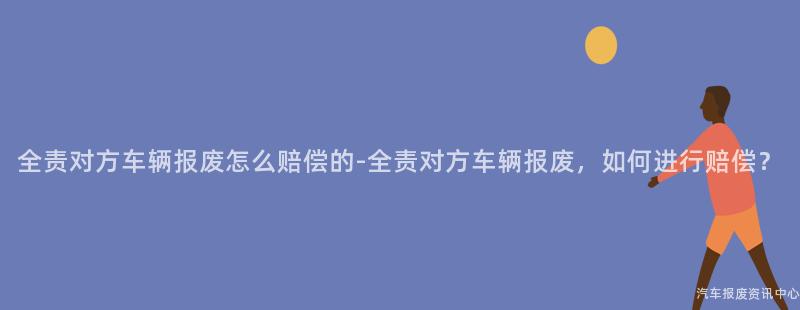全责对方车辆报废怎么赔偿的-全责对方车辆报废，如何进行赔偿？