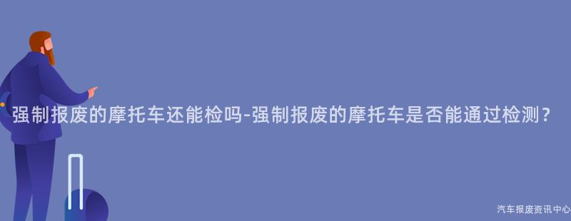 强制报废的摩托车还能检吗-强制报废的摩托车是否能通过检测？