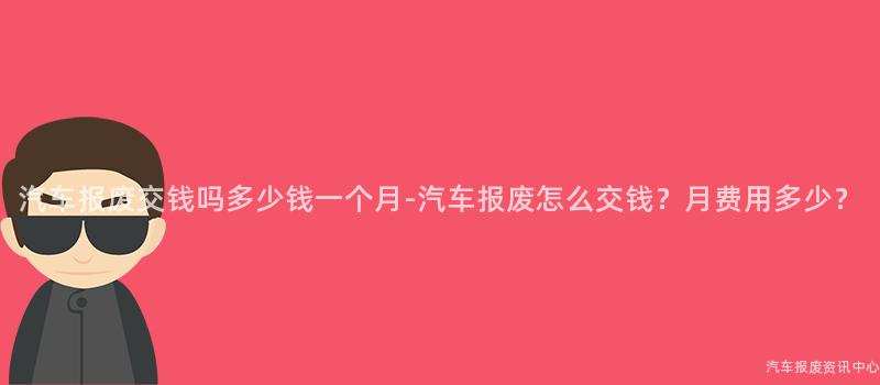 汽车报废交钱吗多少钱一个月-汽车报废怎么交钱？月费用多少？