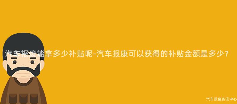 汽车报废能拿多少补贴呢-汽车报康可以获得的补贴金额是多少？