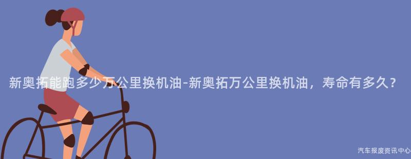 新奥拓能跑多少万公里换机油-新奥拓万公里换机油，寿命有多久？
