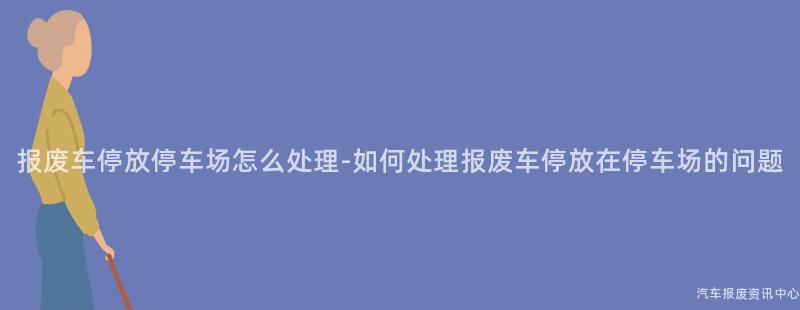 报废车停放停车场怎么处理-如何处理报废车停放在停车场的问题