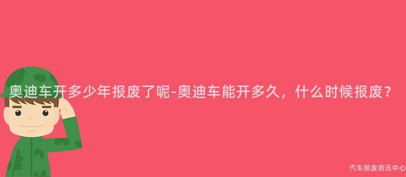 奥迪车开多少年报废了呢-奥迪车能开多久，什么时候报废？