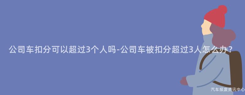公司车扣分可以超过3个人吗-公司车被扣分超过3人怎么办？
