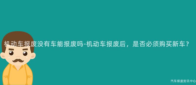 机动车报废没有车能报废吗-机动车报废后，是否必须购买新车？