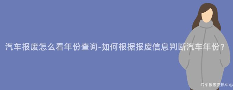 汽车报废怎么看年份查询-如何根据报废信息判断汽车年份？