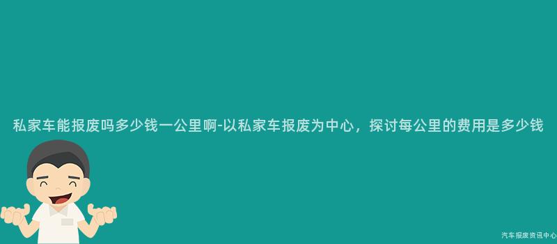 私家车能报废吗多少钱一公里啊-以私家车报废为中心，探讨每公里的费用是多少钱