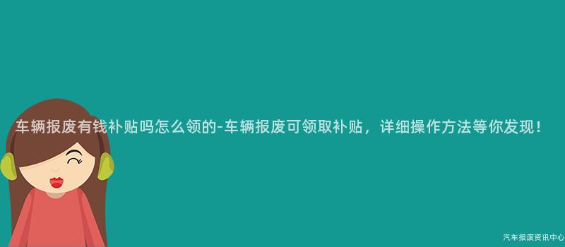 车辆报废有钱补贴吗怎么领的-车辆报废可领取补贴，详细操作方法等你发现！
