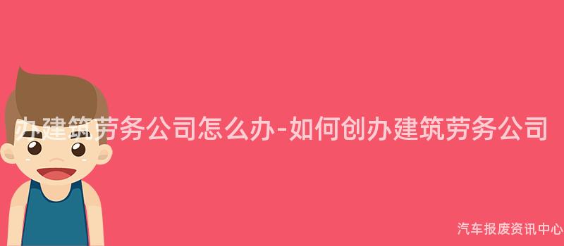 办建筑劳务公司怎么办-如何创办建筑劳务公司
