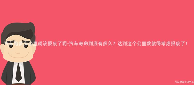 汽车跑多少公里就该报废了呢-汽车寿命到底有多久？达到这个公里数就得考虑报废了！