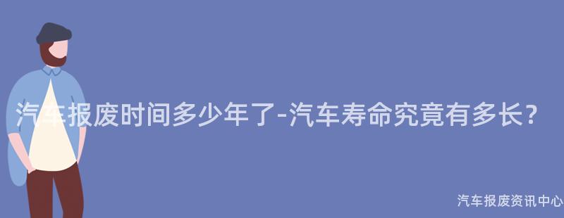 汽车报废时间多少年了-汽车寿命究竟有多长？