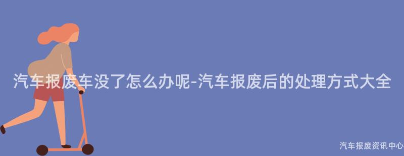 汽车报废车没了怎么办呢-汽车报废后的处理方式大全