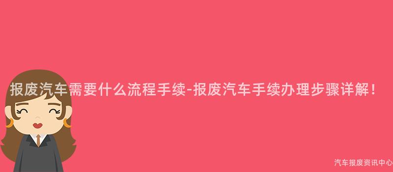 报废汽车需要什么流程手续-报废汽车手续办理步骤详解！